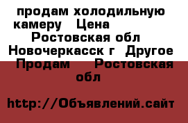 продам холодильную камеру › Цена ­ 120 000 - Ростовская обл., Новочеркасск г. Другое » Продам   . Ростовская обл.